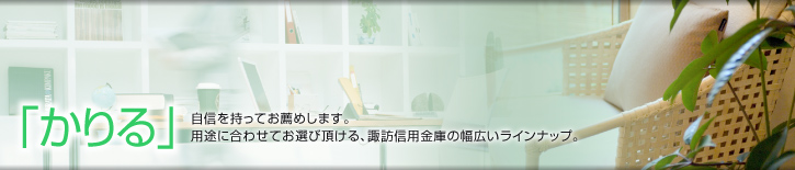 「かりる」
自信を持ってお薦めします。
用途に合わせてお選び頂ける、諏訪信用金庫の幅広いラインナップ。