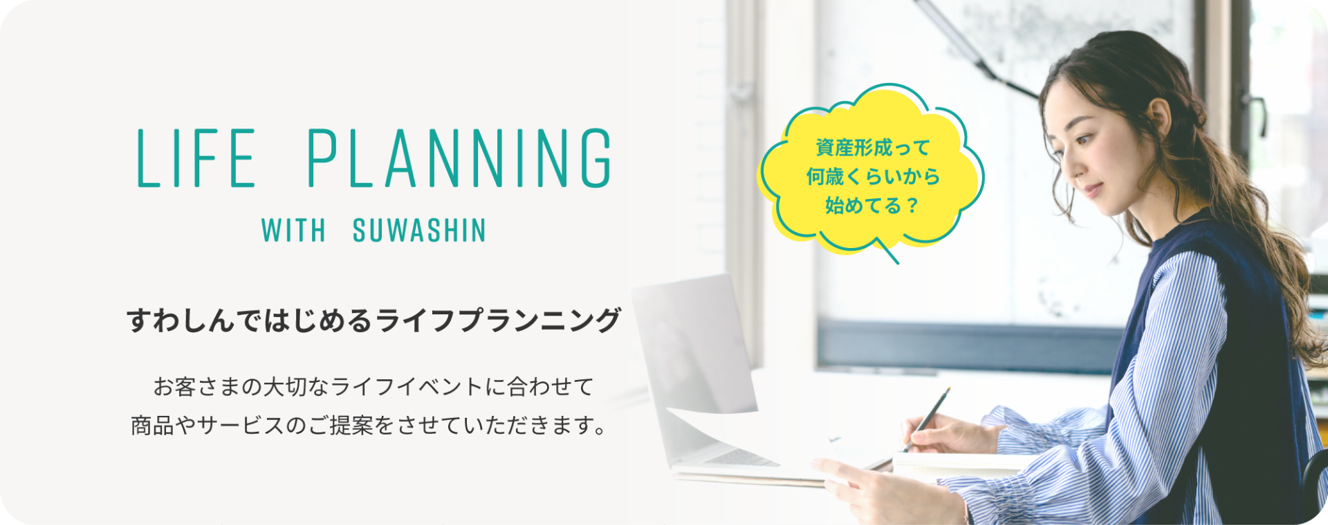 LIFE PLANNING WITH SUWASHIN すわしんではじめるライフプランニング お客さまの大切なライフイベントに合わせて 商品やサービスのご提案をさせていただきます。