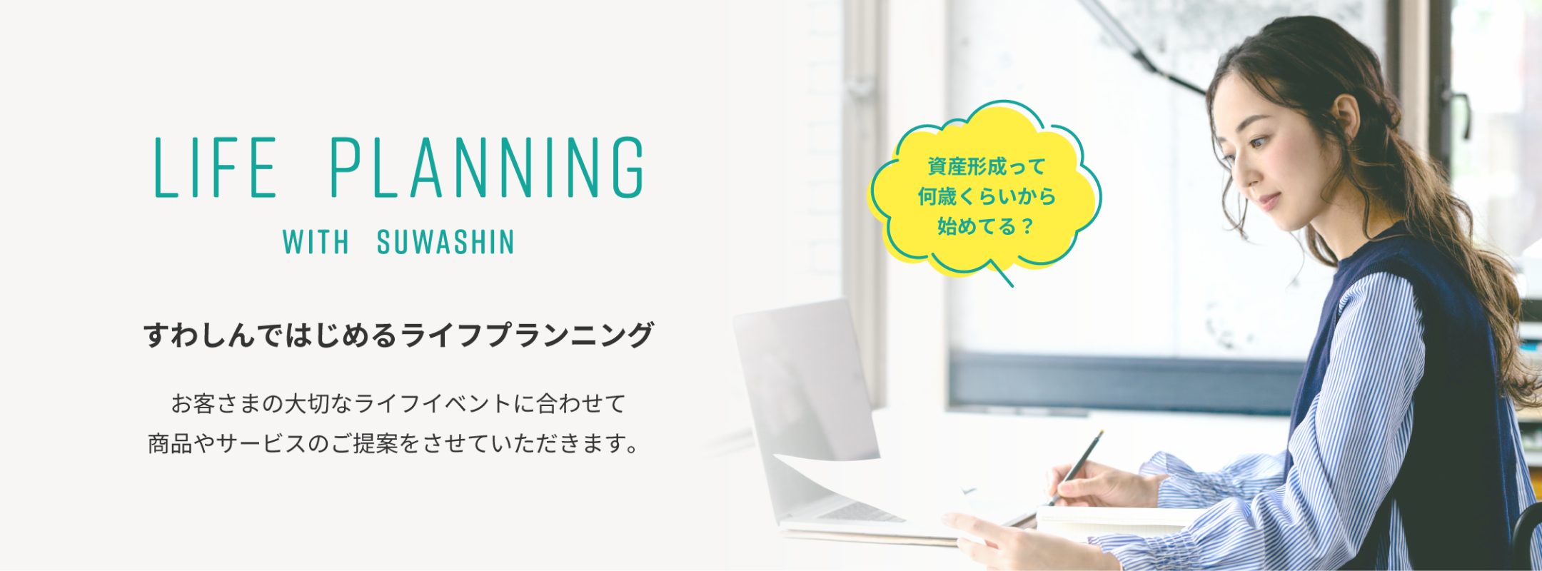 LIFE PLANNING WITH SUWASHIN すわしんではじめるライフプランニング お客さまの大切なライフイベントに合わせて 商品やサービスのご提案をさせていただきます。