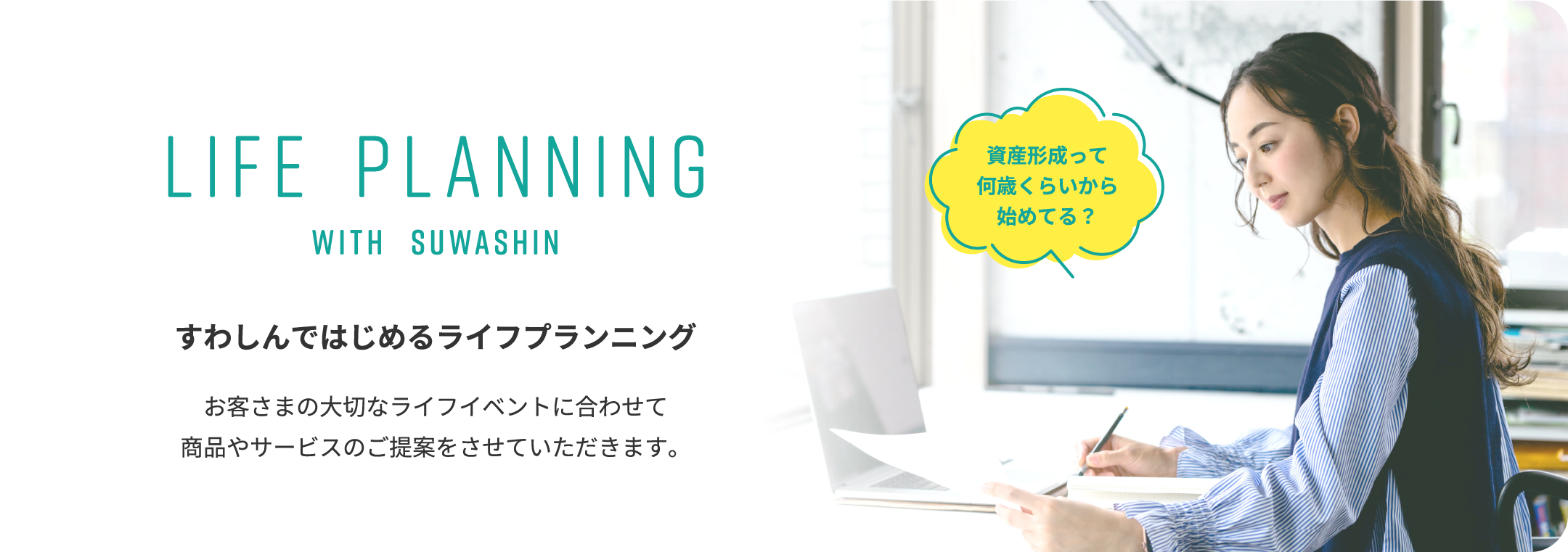 LIFE PLANNING WITH SUWASHIN すわしんではじめるライフプランニング お客さまの大切なライフイベントに合わせて 商品やサービスのご提案をさせていただきます。